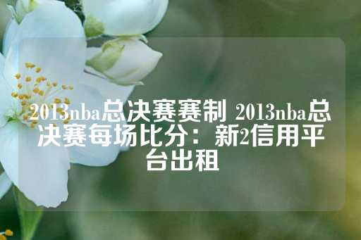 2013nba总决赛赛制 2013nba总决赛每场比分：新2信用平台出租-第1张图片-皇冠信用盘出租