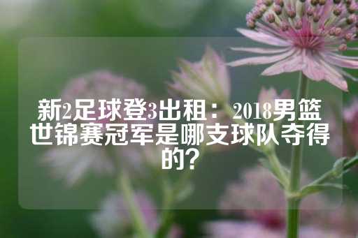 新2足球登3出租：2018男篮世锦赛冠军是哪支球队夺得的？-第1张图片-皇冠信用盘出租