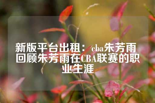 新版平台出租：cba朱芳雨 回顾朱芳雨在CBA联赛的职业生涯