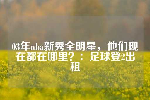 03年nba新秀全明星，他们现在都在哪里？：足球登2出租-第1张图片-皇冠信用盘出租